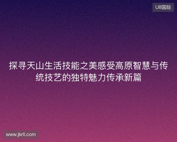 探寻天山生活技能之美感受高原智慧与传统技艺的独特魅力传承新篇 探寻天山生活技能之美感受高原智慧与传统技艺的独特魅力传承新篇